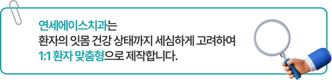 연세에이스치과는 환자의 잇몸 건강 상태까지 세심하게 고려하여 1:1 환자 맞춤형으로 제작합니다.